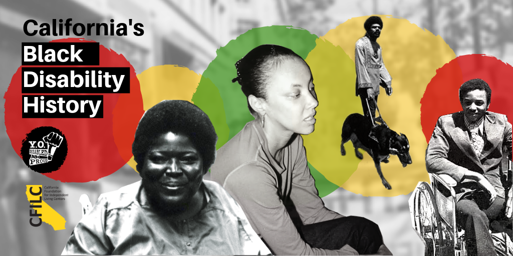 Graphic with 4 photo cutouts of Black disabled leaders: (L-R) one woman in a wheelchair, one seated, one man standing with a guide dog, one man wearing a suit in a wheelchair. Text: California's Black Disability History. Red, yellow, green circles.